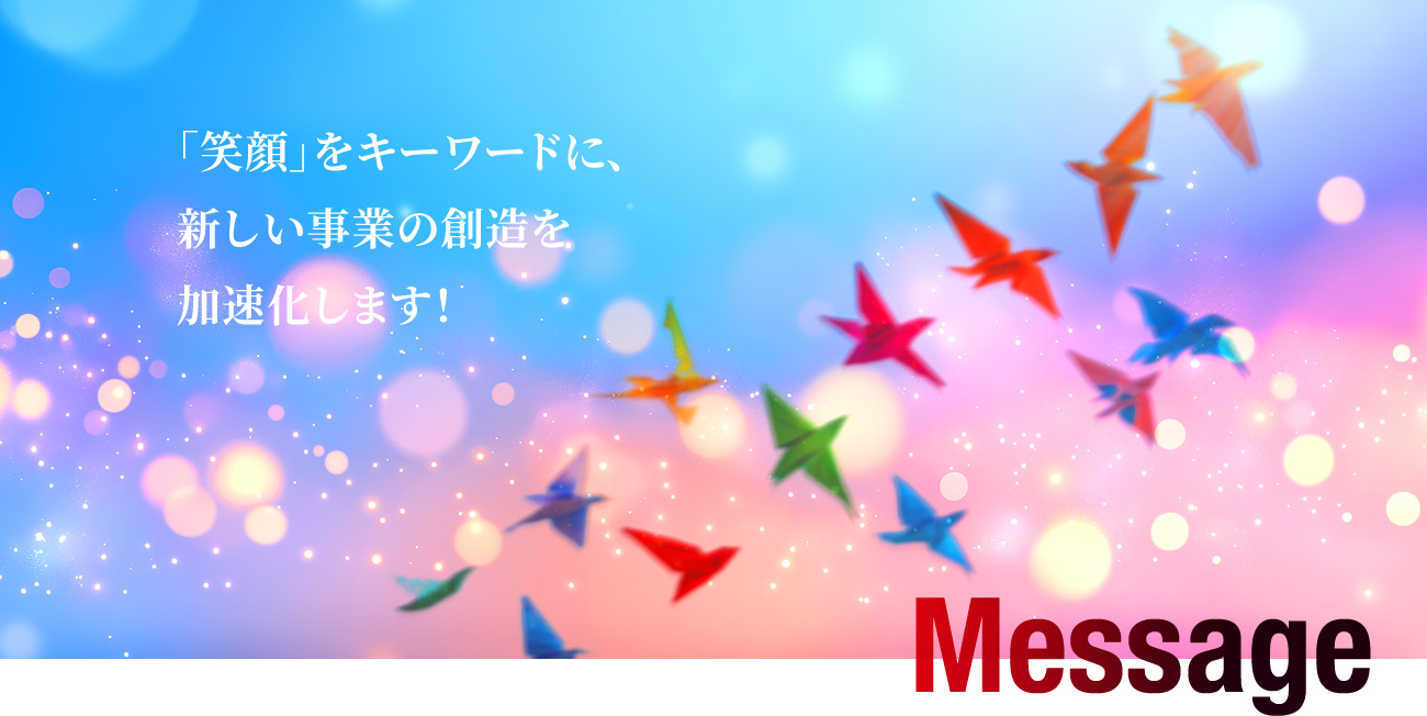 Message 「笑顔」をキーワードに、新しい事業の創造を加速化します！